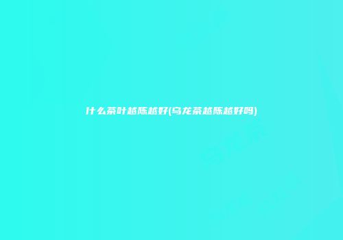 什么茶叶越陈越好(乌龙茶越陈越好吗)
