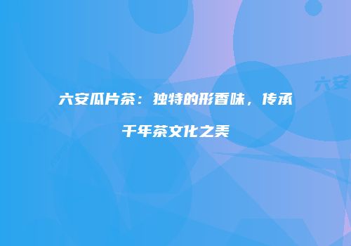 六安瓜片茶：独特的形香味，传承千年茶文化之美