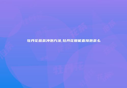 牡丹花蕊茶冲泡方法,牡丹花瓣能直接泡茶么
