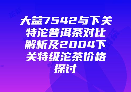大益7542与下关特沱普洱茶对比解析及2004下关特级沱茶价格探讨