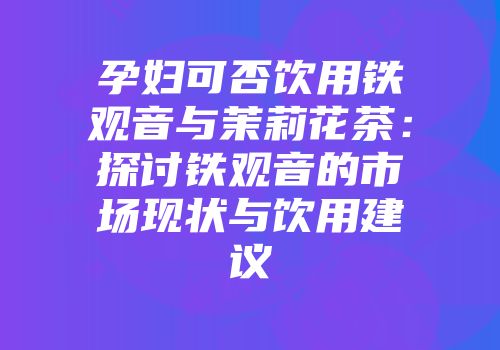 孕妇可否饮用铁观音与茉莉花茶：探讨铁观音的市场现状与饮用建议