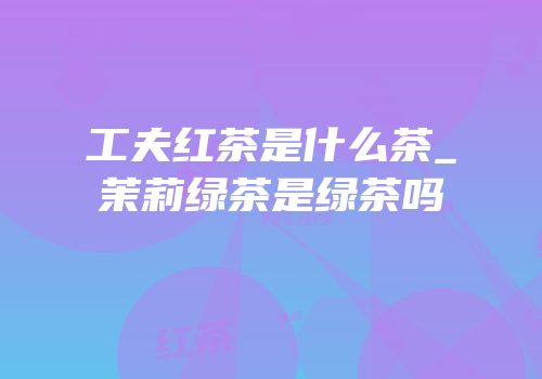 工夫红茶是什么茶_茉莉绿茶是绿茶吗