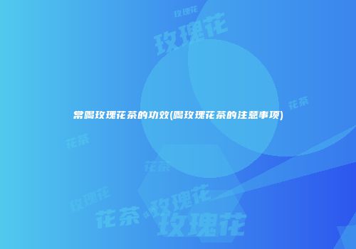 常喝玫瑰花茶的功效(喝玫瑰花茶的注意事项)