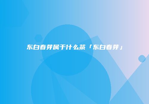东白春芽属于什么茶「东白春芽」