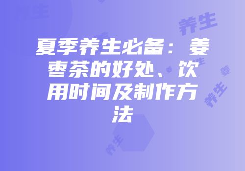 夏季养生必备：姜枣茶的好处、饮用时间及制作方法
