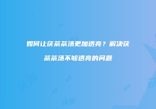 如何让茯茶茶汤更加透亮？解决茯茶茶汤不够透亮的问题