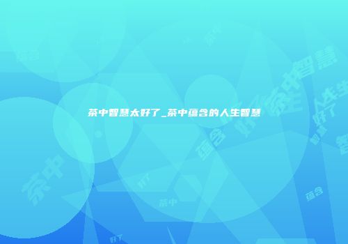 茶中智慧太好了_茶中蕴含的人生智慧