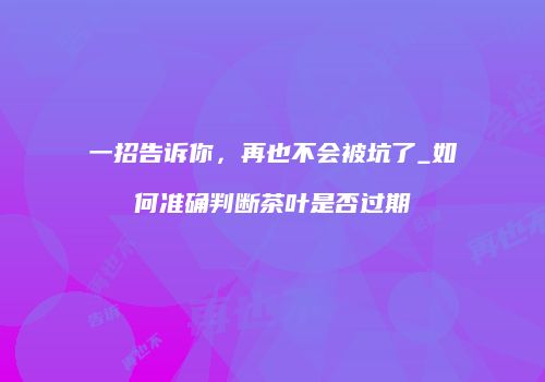 一招告诉你，再也不会被坑了_如何准确判断茶叶是否过期