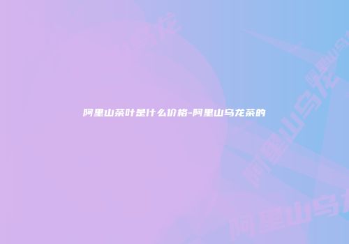 阿里山茶叶是什么价格-阿里山乌龙茶的