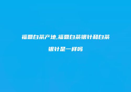 福鼎白茶产地,福鼎白茶银针和白茶银针是一样吗