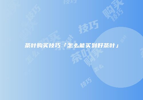 茶叶购买技巧「怎么能买到好茶叶」