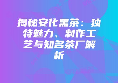 揭秘安化黑茶：独特魅力、制作工艺与知名茶厂解析