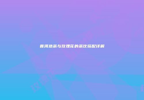 普洱熟茶与玫瑰花的茶饮搭配详解