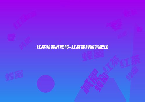 红茶和姜减肥吗-红茶姜蜂蜜减肥法