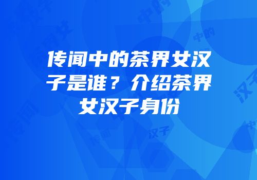 传闻中的茶界女汉子是谁？介绍茶界女汉子身份