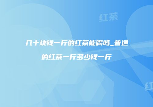 几十块钱一斤的红茶能喝吗_普通的红茶一斤多少钱一斤