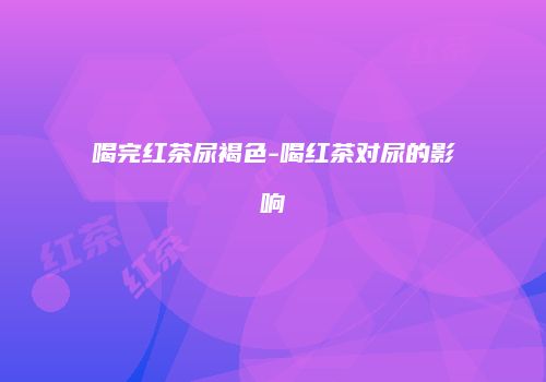 喝完红茶尿褐色-喝红茶对尿的影响