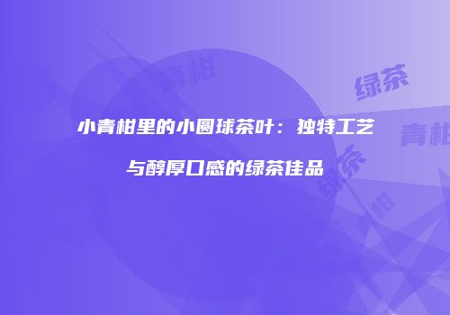 小青柑里的小圆球茶叶：独特工艺与醇厚口感的绿茶佳品