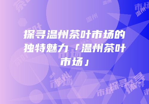 探寻温州茶叶市场的独特魅力「温州茶叶市场」