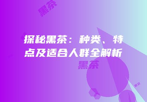探秘黑茶：种类、特点及适合人群全解析