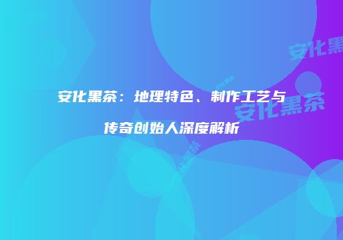 安化黑茶：地理特色、制作工艺与传奇创始人深度解析