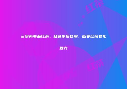 三明尚书品红茶：品味传统佳酿，感受红茶文化魅力