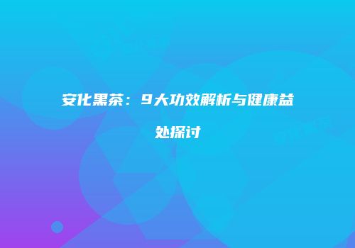 安化黑茶：9大功效解析与健康益处探讨