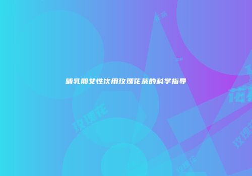 哺乳期女性饮用玫瑰花茶的科学指导
