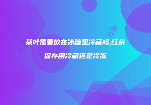 茶叶需要放在冰箱里冷藏吗,红茶保存用冷藏还是冷冻