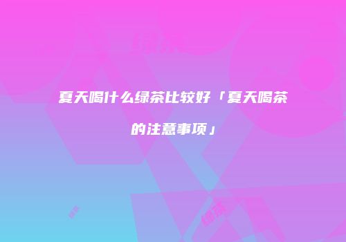 夏天喝什么绿茶比较好「夏天喝茶的注意事项」