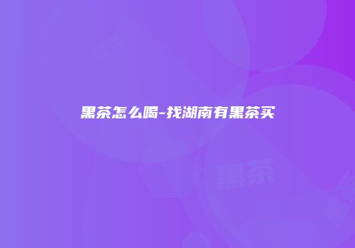 黑茶怎么喝-找湖南有黑茶买