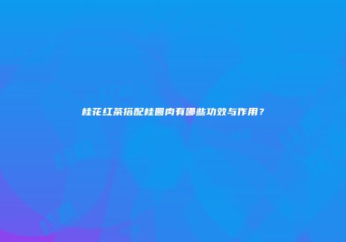 桂花红茶搭配桂圆肉有哪些功效与作用？