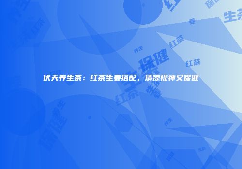 伏天养生茶：红茶生姜搭配，清凉提神又保健