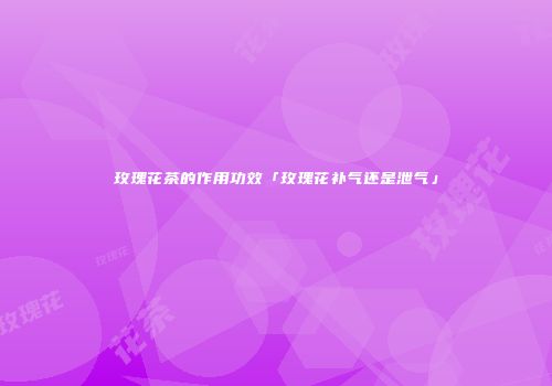 玫瑰花茶的作用功效「玫瑰花补气还是泄气」
