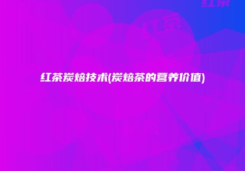 红茶炭焙技术(炭焙茶的营养价值)