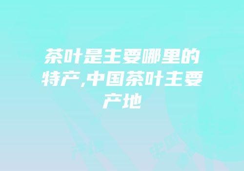 茶叶是主要哪里的特产,中国茶叶主要产地