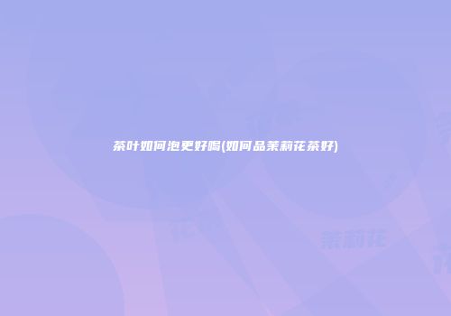 茶叶如何泡更好喝(如何品茉莉花茶好)