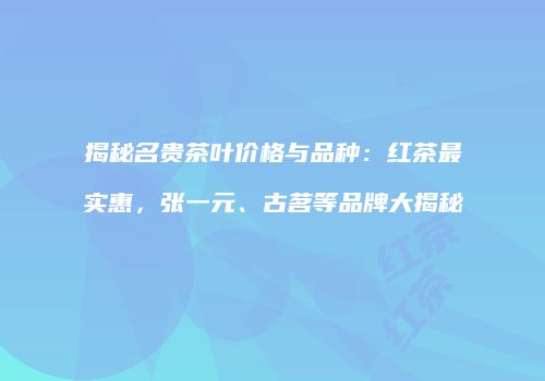 揭秘名贵茶叶价格与品种：红茶最实惠，张一元、古茗等品牌大揭秘