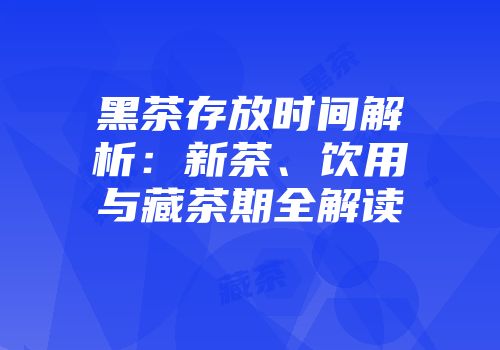黑茶存放时间解析：新茶、饮用与藏茶期全解读