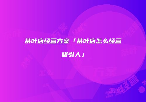 茶叶店经营方案「茶叶店怎么经营吸引人」