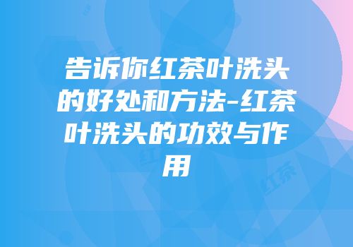 告诉你红茶叶洗头的好处和方法-红茶叶洗头的功效与作用