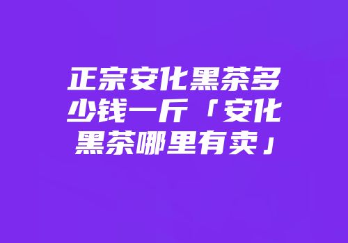 正宗安化黑茶多少钱一斤「安化黑茶哪里有卖」