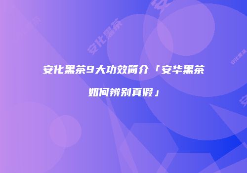 安化黑茶9大功效简介「安华黑茶如何辨别真假」