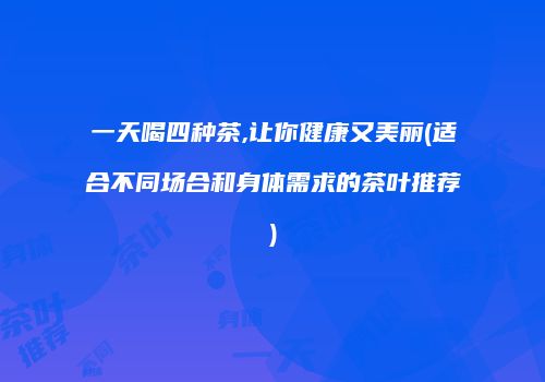 一天喝四种茶,让你健康又美丽(适合不同场合和身体需求的茶叶推荐)