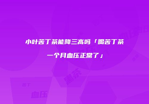 小叶苦丁茶能降三高吗「喝苦丁茶一个月血压正常了」