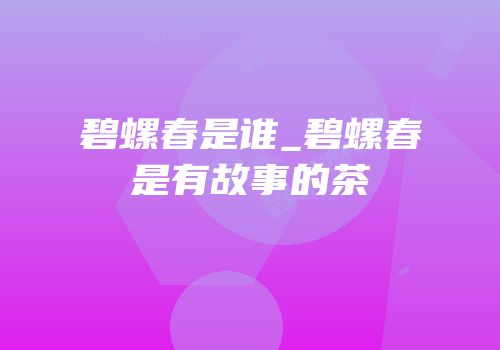 碧螺春是谁_碧螺春是有故事的茶