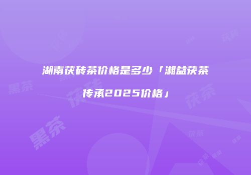 湖南茯砖茶价格是多少「湘益茯茶传承2025价格」