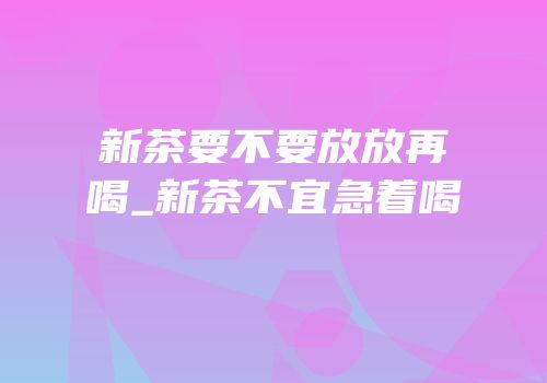 新茶要不要放放再喝_新茶不宜急着喝