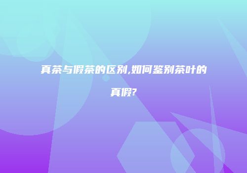 真茶与假茶的区别,如何鉴别茶叶的真假?