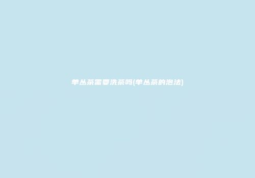 单丛茶需要洗茶吗(单丛茶的泡法)
